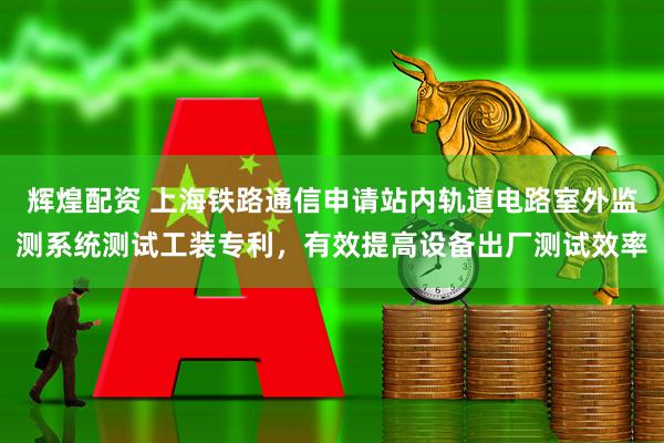 辉煌配资 上海铁路通信申请站内轨道电路室外监测系统测试工装专利，有效提高设备出厂测试效率