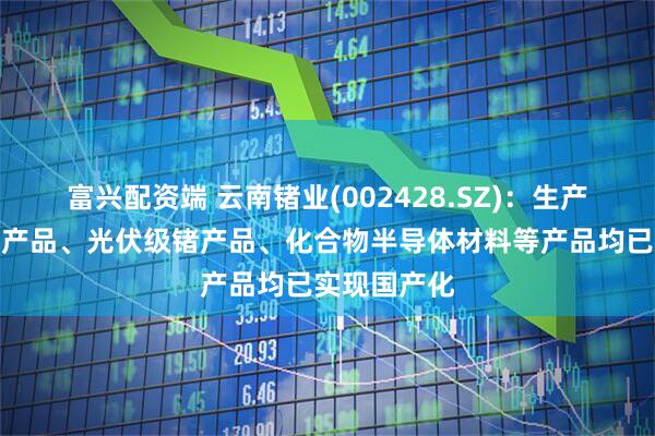 富兴配资端 云南锗业(002428.SZ)：生产的光纤级锗产品、光伏级锗产品、化合物半导体材料等产品均已实现国产化