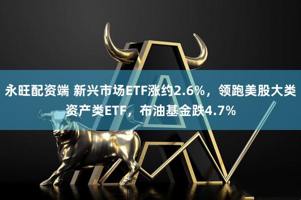 永旺配资端 新兴市场ETF涨约2.6%，领跑美股大类资产类ETF，布油基金跌4.7%