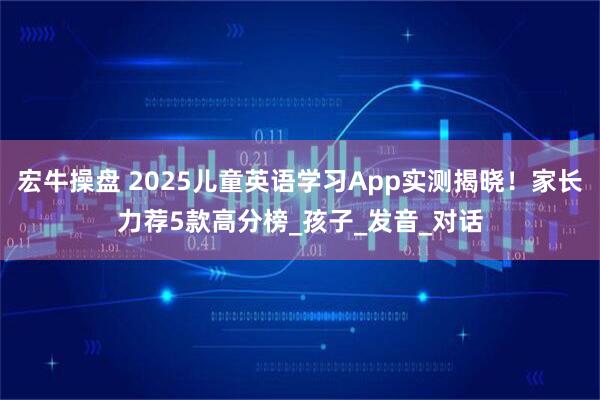 宏牛操盘 2025儿童英语学习App实测揭晓！家长力荐5款高分榜_孩子_发音_对话