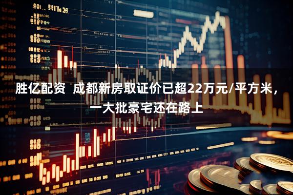 胜亿配资  成都新房取证价已超22万元/平方米，一大批豪宅还在路上