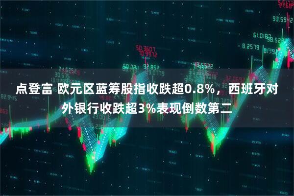 点登富 欧元区蓝筹股指收跌超0.8%，西班牙对外银行收跌超3%表现倒数第二