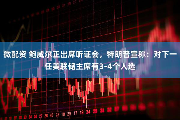 微配资 鲍威尔正出席听证会，特朗普宣称：对下一任美联储主席有3-4个人选