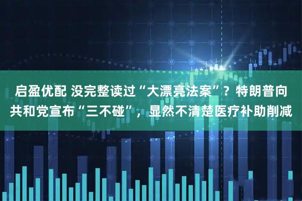 启盈优配 没完整读过“大漂亮法案”？特朗普向共和党宣布“三不碰”，显然不清楚医疗补助削减