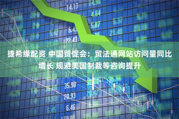 捷希缘配资 中国贸促会：贸法通网站访问量同比增长 规避美国制裁等咨询提升