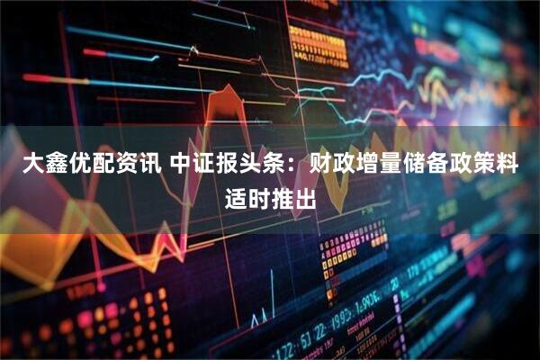 大鑫优配资讯 中证报头条：财政增量储备政策料适时推出