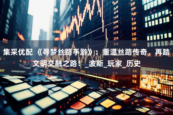 集采优配 《寻梦丝路手游》：重温丝路传奇，再踏文明交融之路！_波斯_玩家_历史