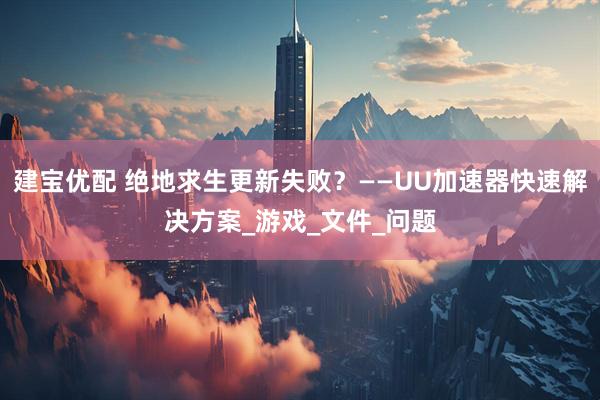 建宝优配 绝地求生更新失败？——UU加速器快速解决方案_游戏_文件_问题