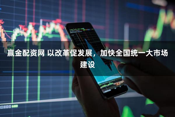 赢金配资网 以改革促发展，加快全国统一大市场建设