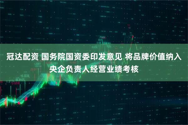 冠达配资 国务院国资委印发意见 将品牌价值纳入央企负责人经营业绩考核
