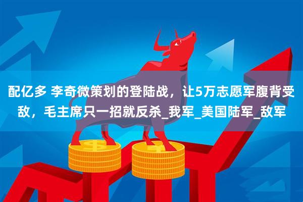 配亿多 李奇微策划的登陆战，让5万志愿军腹背受敌，毛主席只一招就反杀_我军_美国陆军_敌军
