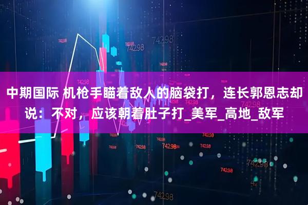 中期国际 机枪手瞄着敌人的脑袋打，连长郭恩志却说：不对，应该朝着肚子打_美军_高地_敌军