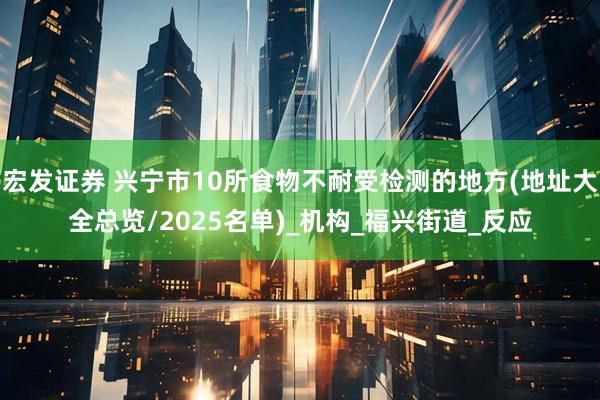 宏发证券 兴宁市10所食物不耐受检测的地方(地址大全总览/2025名单)_机构_福兴街道_反应