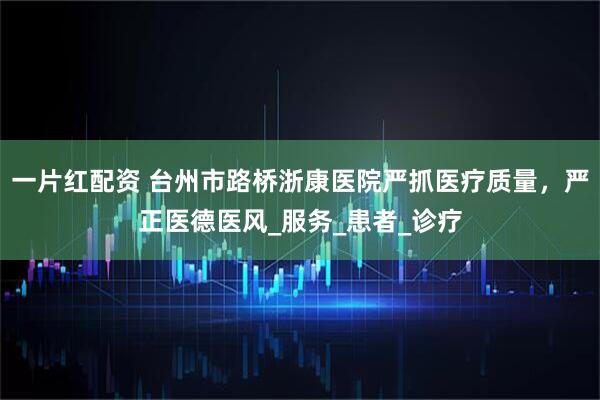 一片红配资 台州市路桥浙康医院严抓医疗质量，严正医德医风_服务_患者_诊疗
