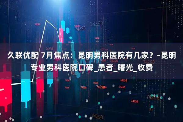 久联优配 7月焦点：昆明男科医院有几家？-昆明专业男科医院口碑_患者_曙光_收费