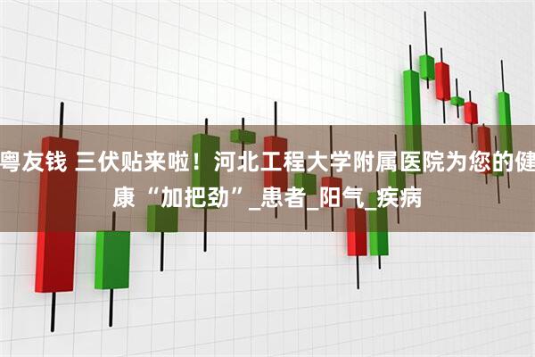 粤友钱 三伏贴来啦！河北工程大学附属医院为您的健康 “加把劲”_患者_阳气_疾病