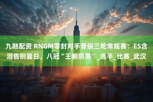 九融配资 RNGM零封对手晋级三轮常规赛：ES含泪告别夏日，八冠“王朝陨落”_选手_比赛_武汉
