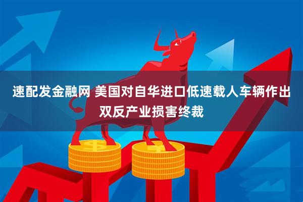 速配发金融网 美国对自华进口低速载人车辆作出双反产业损害终裁