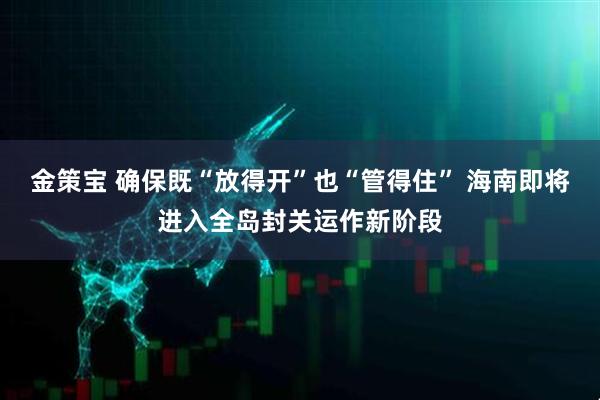 金策宝 确保既“放得开”也“管得住” 海南即将进入全岛封关运作新阶段