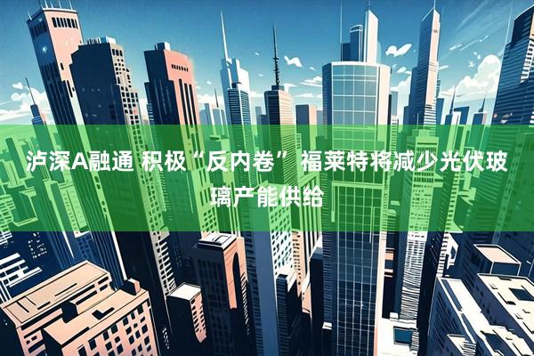 泸深A融通 积极“反内卷” 福莱特将减少光伏玻璃产能供给